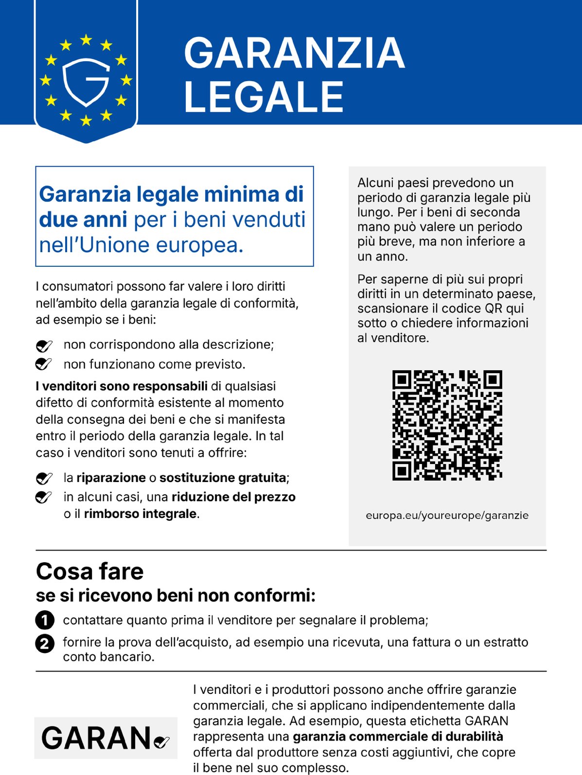 GARANZIA LEGALE. Garanzia legale minima di due anni per i beni venduti nell'Unione europea. I consumatori possono far valere i loro diritti nell'ambito della garanzia legale di conformità, ad esempio se i beni: non corrispondono alla descrizione; non funzionano come previsto. I venditori sono responsabili di qualsiasi difetto di conformità esistente al momento della consegna dei beni e che si manifesta entro il periodo della garanzia legale. In tal caso i venditori sono tenuti a offrire: la riparazione o sostituzione gratuita; in alcuni casi, una riduzione del prezzo o il rimborso integrale. Alcuni paesi prevedono un periodo di garanzia legale più lungo. Per i beni di seconda mano può valere un periodo più breve, ma non inferiore a un anno. Per saperne di più sui propri diritti in un determinato paese, scansionare il codice QR qui sotto o chiedere informazioni al venditore. europa.eu/youreurope/garanzie. Cosa fare se si ricevono beni non conformi: 1. contattare quanto prima il venditore per segnalare il problema; 2. fornire la prova dell'acquisto, ad esempio una ricevuta, una fattura o un estratto conto bancario. I venditori e i produttori possono anche offrire garanzie commerciali, che si applicano indipendentemente dalla garanzia legale. Ad esempio, questa etichetta GARAN rappresenta una garanzia commerciale di durabilità offerta dal produttore senza costi aggiuntivi, che copre il bene nel suo complesso.